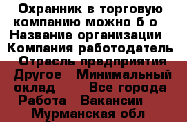 Охранник в торговую компанию-можно б/о › Название организации ­ Компания-работодатель › Отрасль предприятия ­ Другое › Минимальный оклад ­ 1 - Все города Работа » Вакансии   . Мурманская обл.,Оленегорск г.
